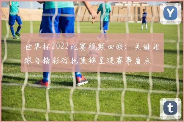 世界杯2022比赛视频回顾：关键进球与精彩对抗集锦呈现赛事看点
