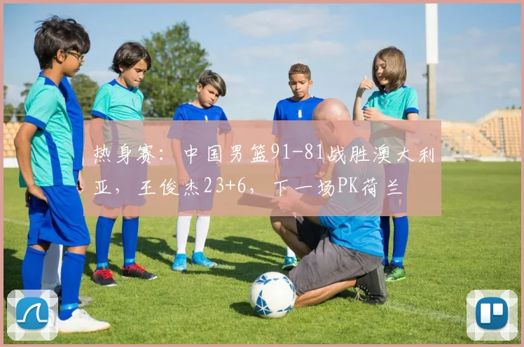 热身赛：中国男篮91-81战胜澳大利亚，王俊杰23+6，下一场PK荷兰