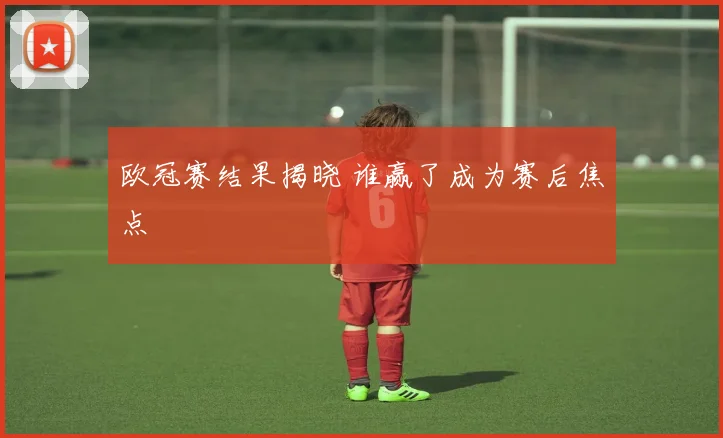 欧冠赛结果揭晓 谁赢了成为赛后焦点
