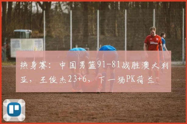 热身赛：中国男篮91-81战胜澳大利亚，王俊杰23+6，下一场PK荷兰
