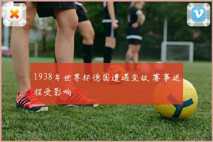 1938年世界杯德国遭遇变故 赛事进程受影响