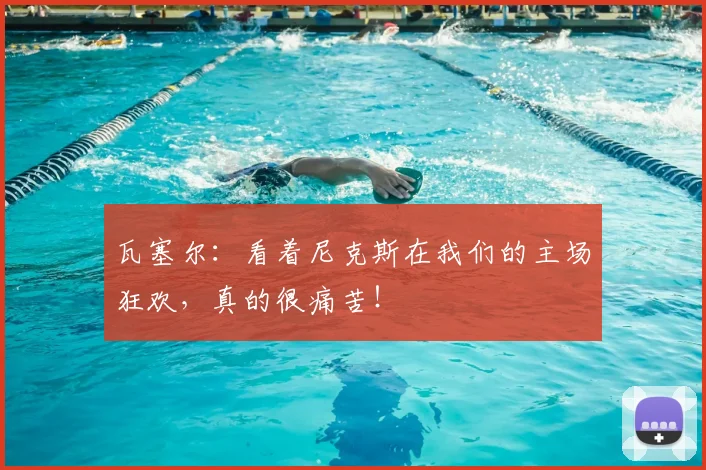 瓦塞尔：看着尼克斯在我们的主场狂欢，真的很痛苦！