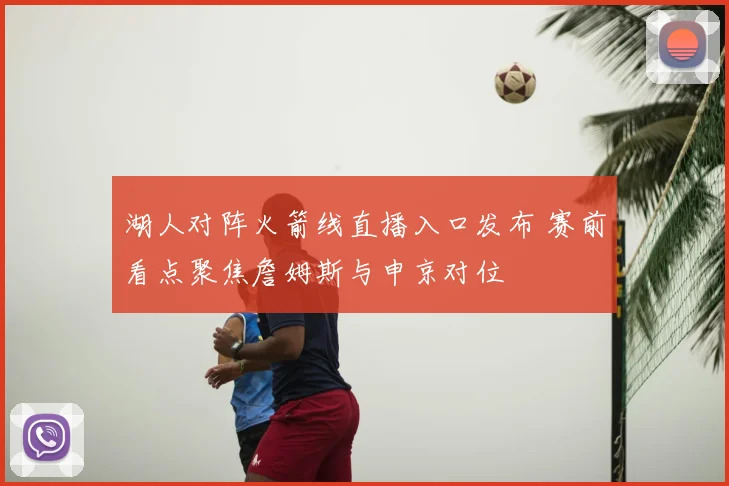 湖人对阵火箭线直播入口发布 赛前看点聚焦詹姆斯与申京对位