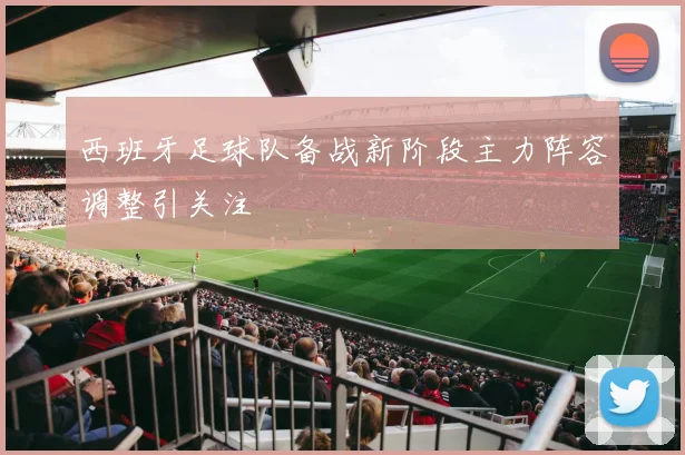 西班牙足球队备战新阶段主力阵容调整引关注