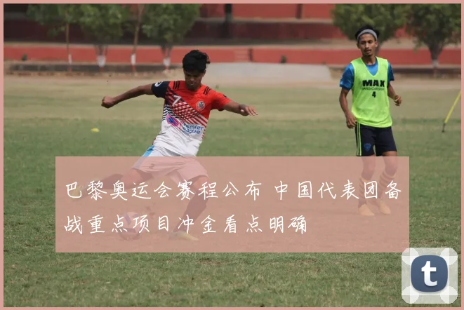 巴黎奥运会赛程公布 中国代表团备战重点项目冲金看点明确