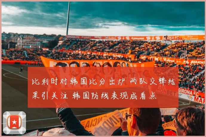 比利时对韩国比分出炉 两队交锋结果引关注 韩国防线表现成看点