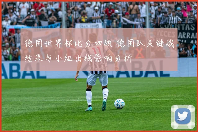 德国世界杯比分回顾 德国队关键战结果与小组出线影响分析