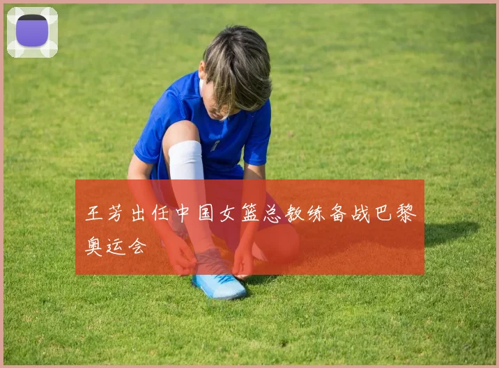 王芳出任中国女篮总教练备战巴黎奥运会