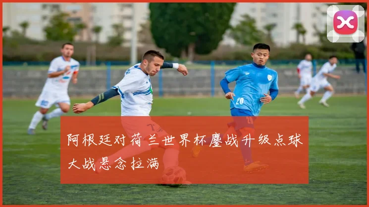 阿根廷对荷兰世界杯鏖战升级点球大战悬念拉满