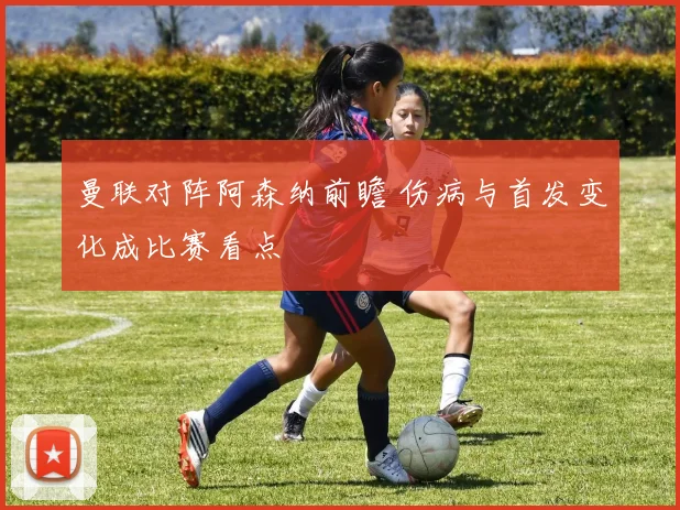 曼联对阵阿森纳前瞻 伤病与首发变化成比赛看点
