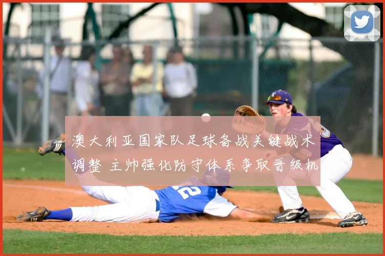 澳大利亚国家队足球备战关键战术调整 主帅强化防守体系争取晋级机会