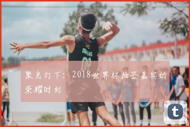 聚光灯下:2018世界杯抽签嘉宾的荣耀时刻