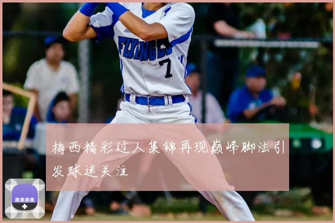 梅西精彩过人集锦再现巅峰脚法引发球迷关注