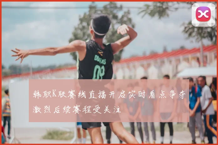 韩职K联赛线直播开启实时看点争夺激烈后续赛程受关注
