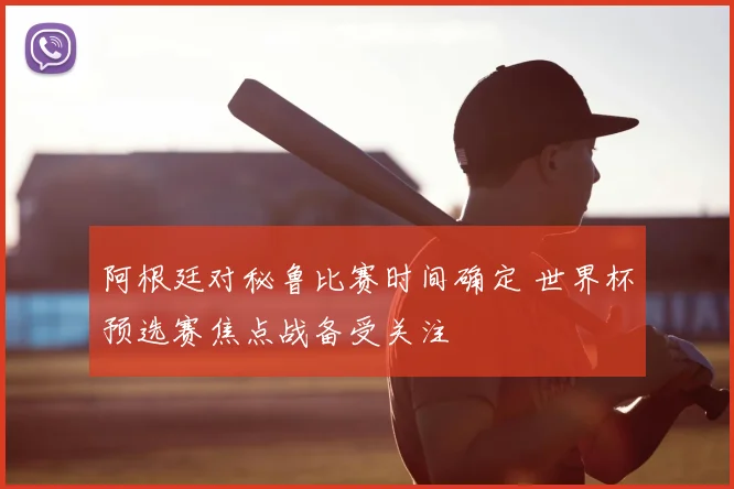 阿根廷对秘鲁比赛时间确定 世界杯预选赛焦点战备受关注