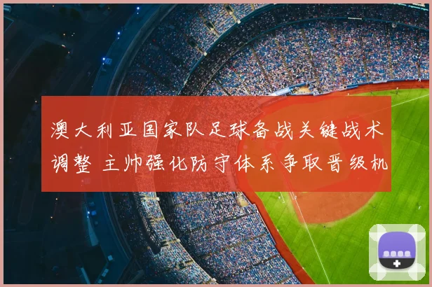 澳大利亚国家队足球备战关键战术调整 主帅强化防守体系争取晋级机会