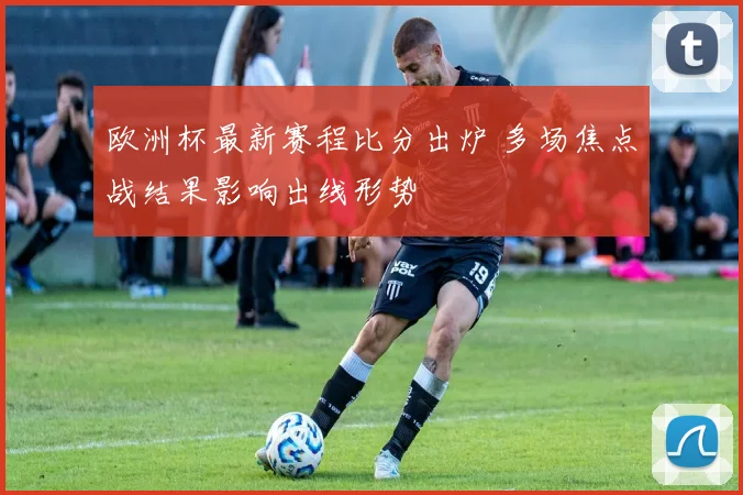 欧洲杯最新赛程比分出炉 多场焦点战结果影响出线形势