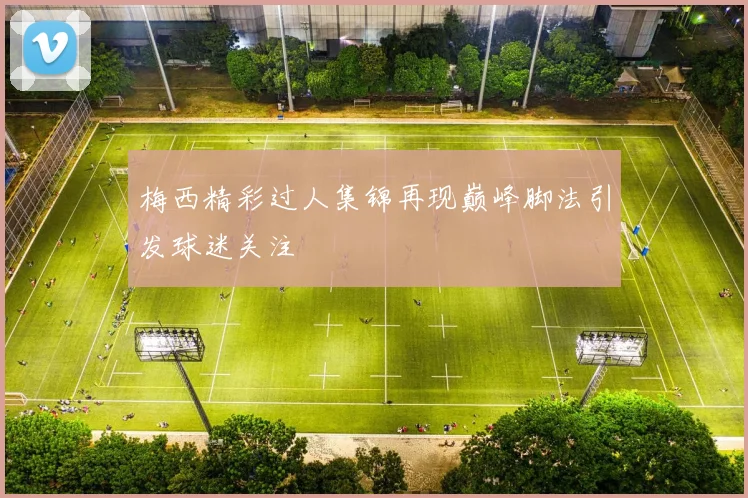 梅西精彩过人集锦再现巅峰脚法引发球迷关注