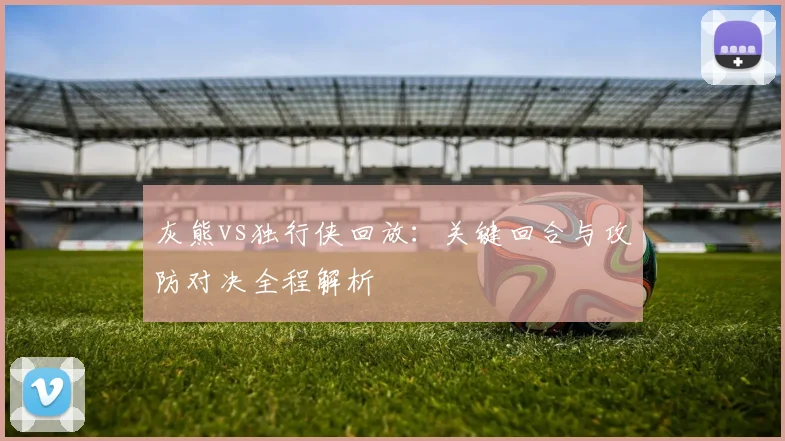 灰熊vs独行侠回放：关键回合与攻防对决全程解析