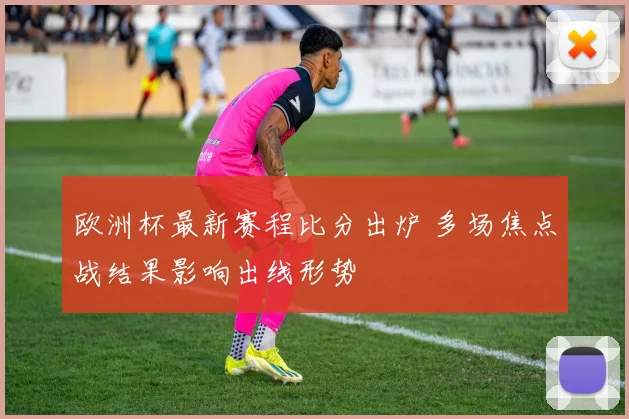 欧洲杯最新赛程比分出炉 多场焦点战结果影响出线形势