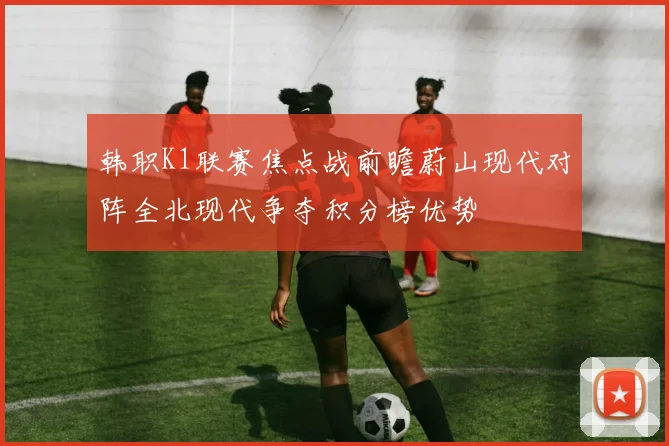 韩职K1联赛焦点战前瞻蔚山现代对阵全北现代争夺积分榜优势