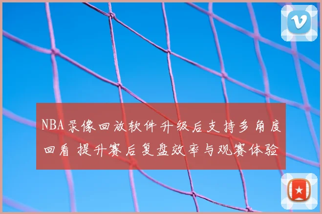 NBA录像回放软件升级后支持多角度回看 提升赛后复盘效率与观赛体验