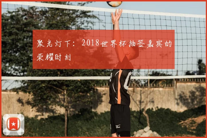 聚光灯下:2018世界杯抽签嘉宾的荣耀时刻