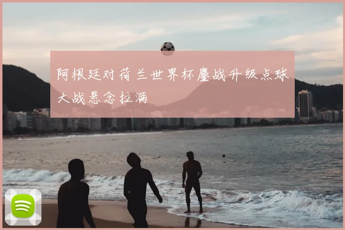 阿根廷对荷兰世界杯鏖战升级点球大战悬念拉满