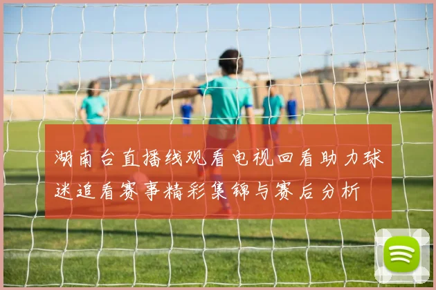 湖南台直播线观看电视回看助力球迷追看赛事精彩集锦与赛后分析