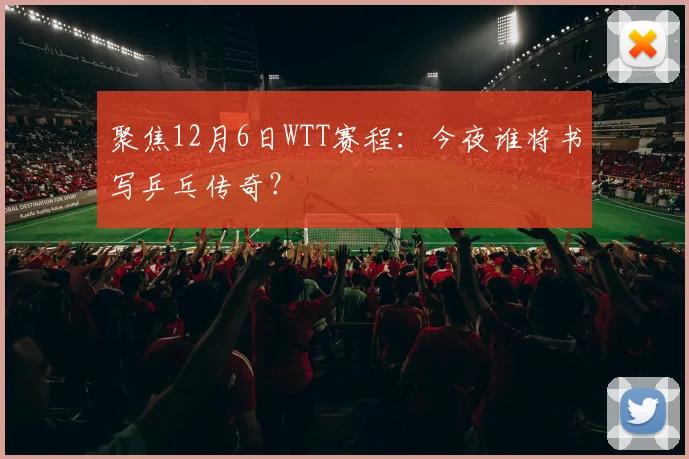 聚焦12月6日WTT赛程:今夜谁将书写乒乓传奇?