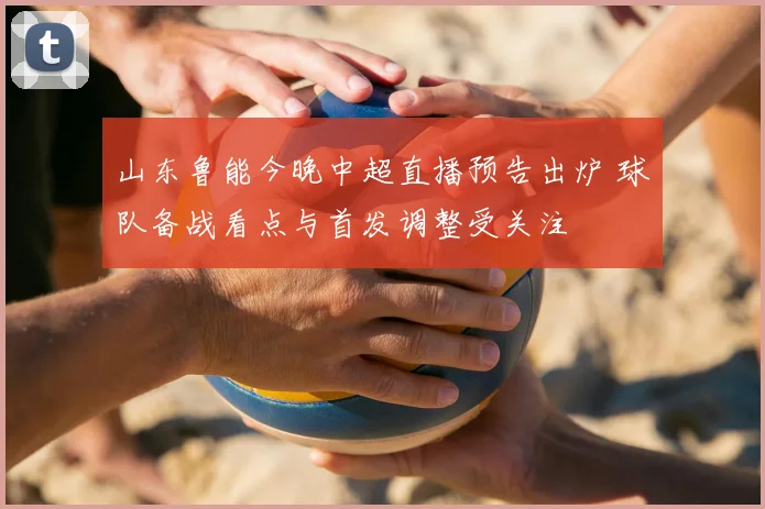 山东鲁能今晚中超直播预告出炉 球队备战看点与首发调整受关注