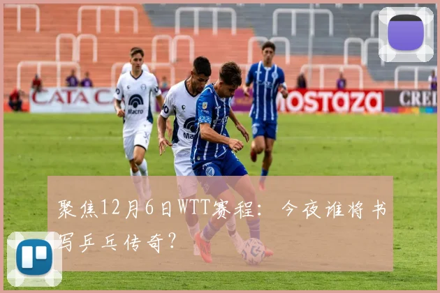 聚焦12月6日WTT赛程:今夜谁将书写乒乓传奇?