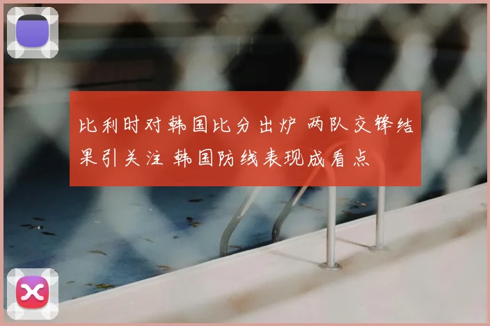 比利时对韩国比分出炉 两队交锋结果引关注 韩国防线表现成看点